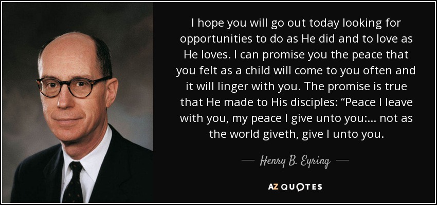 I hope you will go out today looking for opportunities to do as He did and to love as He loves. I can promise you the peace that you felt as a child will come to you often and it will linger with you. The promise is true that He made to His disciples: “Peace I leave with you, my peace I give unto you:... not as the world giveth, give I unto you. - Henry B. Eyring