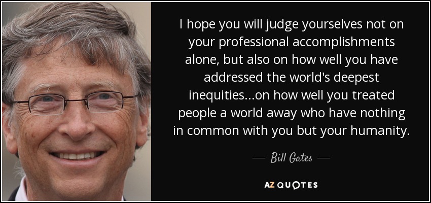 I hope you will judge yourselves not on your professional accomplishments alone, but also on how well you have addressed the world's deepest inequities...on how well you treated people a world away who have nothing in common with you but your humanity. - Bill Gates
