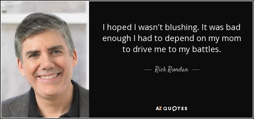 I hoped I wasn't blushing. It was bad enough I had to depend on my mom to drive me to my battles. - Rick Riordan