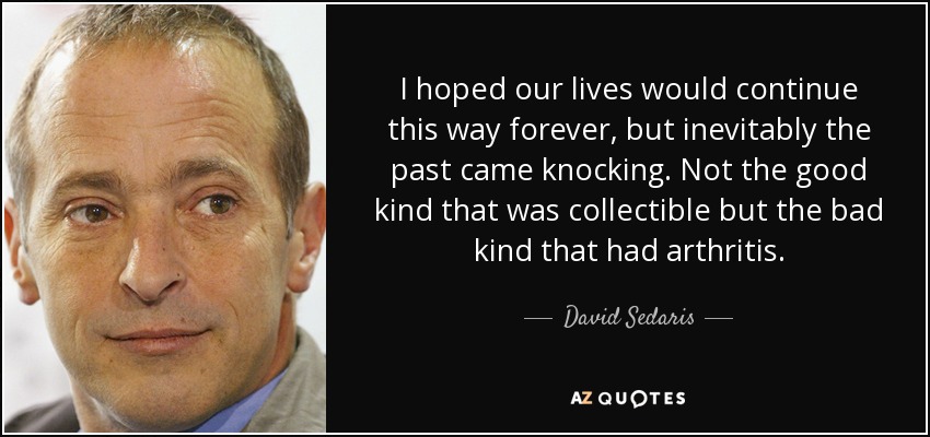 I hoped our lives would continue this way forever, but inevitably the past came knocking. Not the good kind that was collectible but the bad kind that had arthritis. - David Sedaris