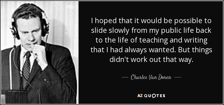 I hoped that it would be possible to slide slowly from my public life back to the life of teaching and writing that I had always wanted. But things didn't work out that way. - Charles Van Doren