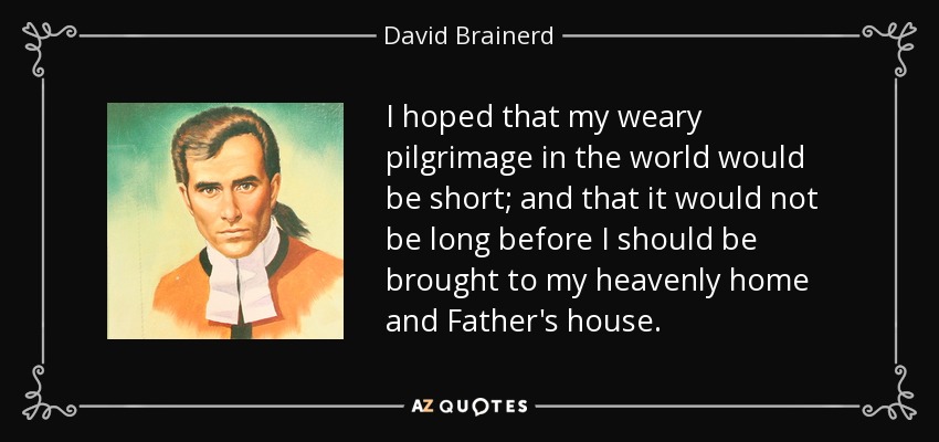 I hoped that my weary pilgrimage in the world would be short; and that it would not be long before I should be brought to my heavenly home and Father's house. - David Brainerd