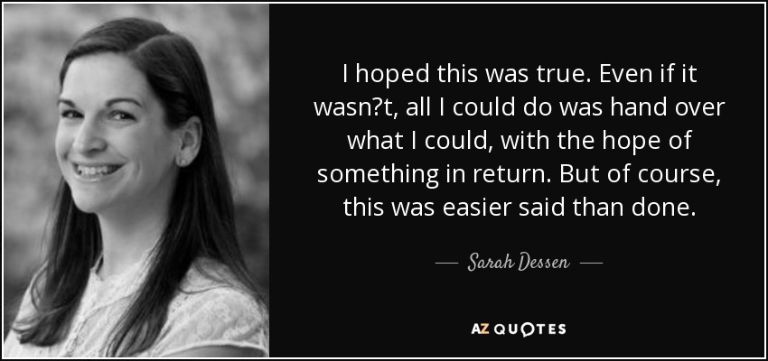 I hoped this was true. Even if it wasn‟t, all I could do was hand over what I could, with the hope of something in return. But of course, this was easier said than done. - Sarah Dessen