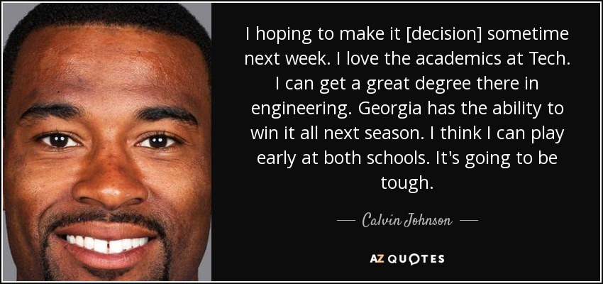 I hoping to make it [decision] sometime next week. I love the academics at Tech. I can get a great degree there in engineering. Georgia has the ability to win it all next season. I think I can play early at both schools. It's going to be tough. - Calvin Johnson