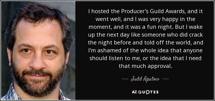 I hosted the Producer's Guild Awards, and it went well, and I was very happy in the moment, and it was a fun night. But I wake up the next day like someone who did crack the night before and told off the world, and I'm ashamed of the whole idea that anyone should listen to me, or the idea that I need that much approval. - Judd Apatow