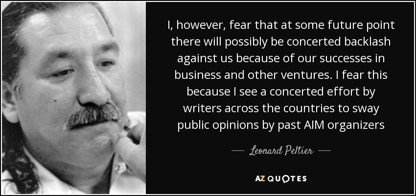 I, however, fear that at some future point there will possibly be concerted backlash against us because of our successes in business and other ventures. I fear this because I see a concerted effort by writers across the countries to sway public opinions by past AIM organizers - Leonard Peltier