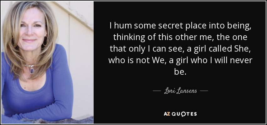 I hum some secret place into being, thinking of this other me, the one that only I can see, a girl called She, who is not We, a girl who I will never be. - Lori Lansens