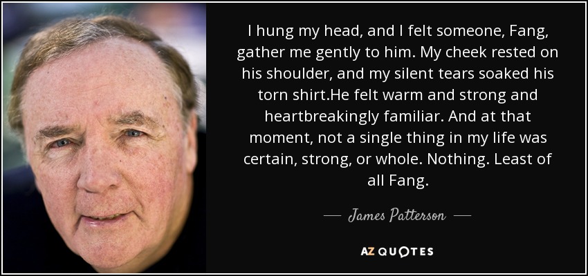 I hung my head, and I felt someone, Fang, gather me gently to him. My cheek rested on his shoulder, and my silent tears soaked his torn shirt.He felt warm and strong and heartbreakingly familiar. And at that moment, not a single thing in my life was certain, strong, or whole. Nothing. Least of all Fang. - James Patterson