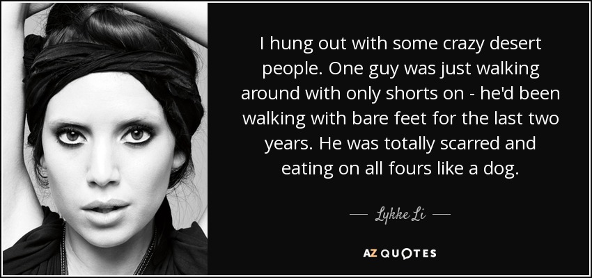 I hung out with some crazy desert people. One guy was just walking around with only shorts on - he'd been walking with bare feet for the last two years. He was totally scarred and eating on all fours like a dog. - Lykke Li