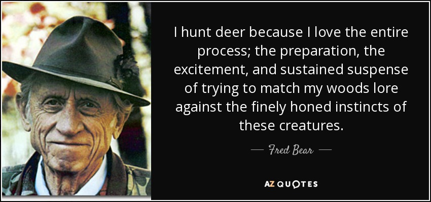 I hunt deer because I love the entire process; the preparation, the excitement, and sustained suspense of trying to match my woods lore against the finely honed instincts of these creatures. - Fred Bear
