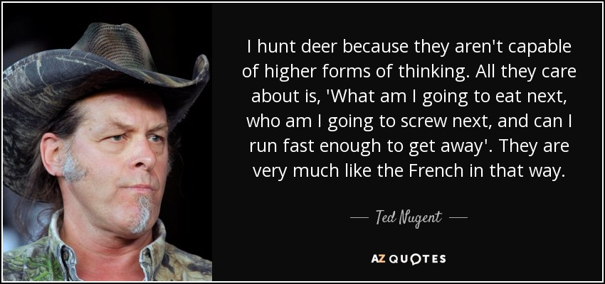 I hunt deer because they aren't capable of higher forms of thinking. All they care about is, 'What am I going to eat next, who am I going to screw next, and can I run fast enough to get away'. They are very much like the French in that way. - Ted Nugent