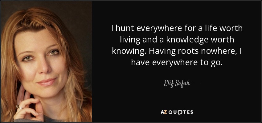 I hunt everywhere for a life worth living and a knowledge worth knowing. Having roots nowhere, I have everywhere to go. - Elif Safak