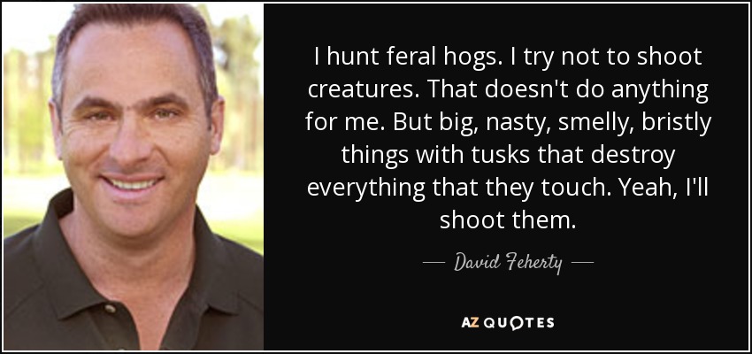 I hunt feral hogs. I try not to shoot creatures. That doesn't do anything for me. But big, nasty, smelly, bristly things with tusks that destroy everything that they touch. Yeah, I'll shoot them. - David Feherty