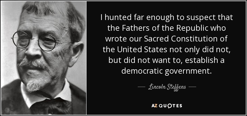 I hunted far enough to suspect that the Fathers of the Republic who wrote our Sacred Constitution of the United States not only did not, but did not want to, establish a democratic government. - Lincoln Steffens