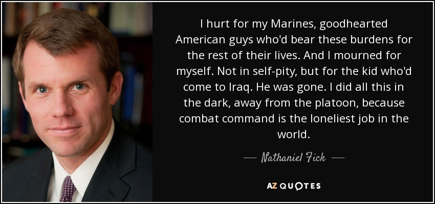 I hurt for my Marines, goodhearted American guys who'd bear these burdens for the rest of their lives. And I mourned for myself. Not in self-pity, but for the kid who'd come to Iraq. He was gone. I did all this in the dark, away from the platoon, because combat command is the loneliest job in the world. - Nathaniel Fick
