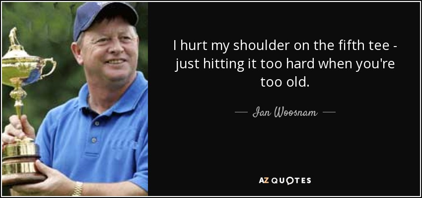 I hurt my shoulder on the fifth tee - just hitting it too hard when you're too old. - Ian Woosnam