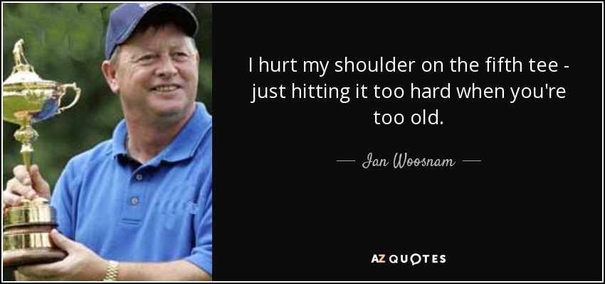 I hurt my shoulder on the fifth tee - just hitting it too hard when you're too old. - Ian Woosnam