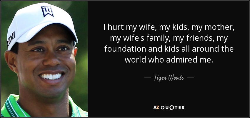 I hurt my wife, my kids, my mother, my wife's family, my friends, my foundation and kids all around the world who admired me. - Tiger Woods