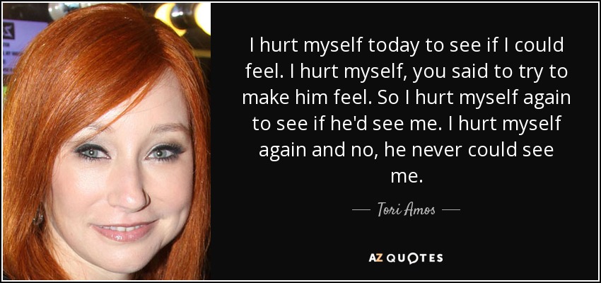 I hurt myself today to see if I could feel. I hurt myself, you said to try to make him feel. So I hurt myself again to see if he'd see me. I hurt myself again and no, he never could see me. - Tori Amos