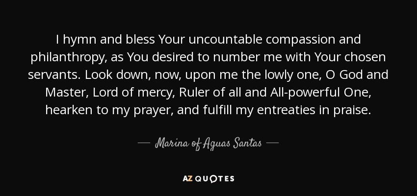 I hymn and bless Your uncountable compassion and philanthropy, as You desired to number me with Your chosen servants. Look down, now, upon me the lowly one, O God and Master, Lord of mercy, Ruler of all and All-powerful One, hearken to my prayer, and fulfill my entreaties in praise. - Marina of Aguas Santas