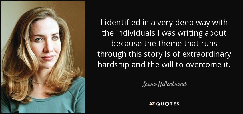 I identified in a very deep way with the individuals I was writing about because the theme that runs through this story is of extraordinary hardship and the will to overcome it. - Laura Hillenbrand