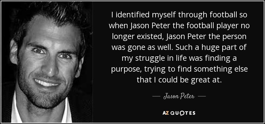 I identified myself through football so when Jason Peter the football player no longer existed, Jason Peter the person was gone as well. Such a huge part of my struggle in life was finding a purpose, trying to find something else that I could be great at. - Jason Peter