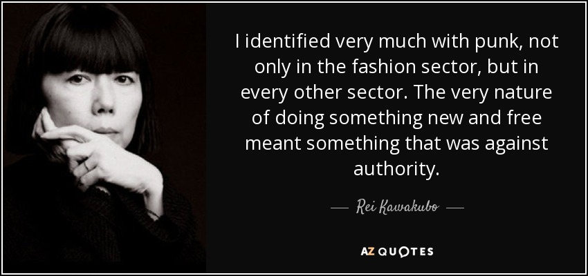 I identified very much with punk, not only in the fashion sector, but in every other sector. The very nature of doing something new and free meant something that was against authority. - Rei Kawakubo
