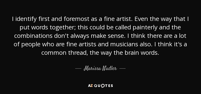I identify first and foremost as a fine artist. Even the way that I put words together; this could be called painterly and the combinations don't always make sense. I think there are a lot of people who are fine artists and musicians also. I think it's a common thread, the way the brain words. - Marissa Nadler