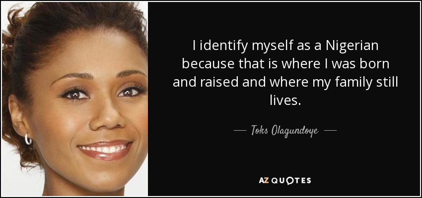I identify myself as a Nigerian because that is where I was born and raised and where my family still lives. - Toks Olagundoye