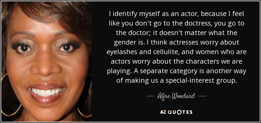 I identify myself as an actor, because I feel like you don't go to the doctress, you go to the doctor; it doesn't matter what the gender is. I think actresses worry about eyelashes and cellulite, and women who are actors worry about the characters we are playing. A separate category is another way of making us a special-interest group. - Alfre Woodard