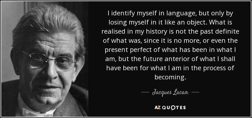 I identify myself in language, but only by losing myself in it like an object. What is realised in my history is not the past definite of what was, since it is no more, or even the present perfect of what has been in what I am, but the future anterior of what I shall have been for what I am in the process of becoming. - Jacques Lacan