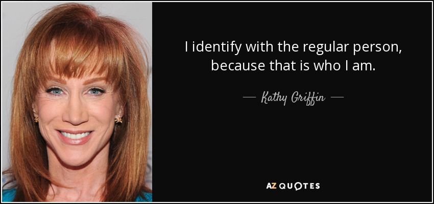 I identify with the regular person, because that is who I am. - Kathy Griffin