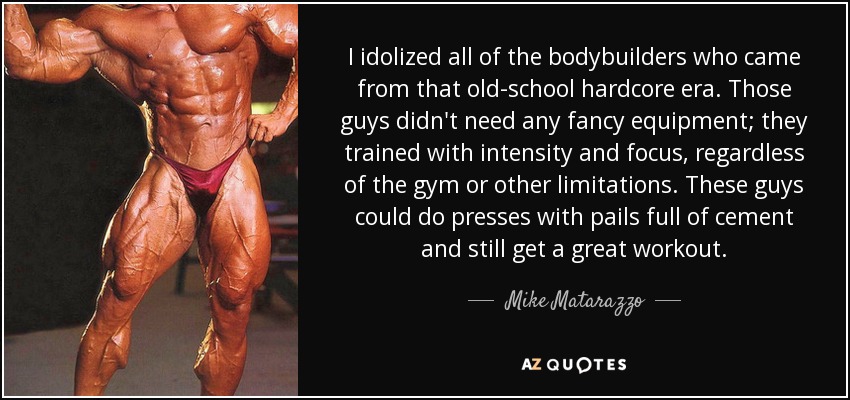 I idolized all of the bodybuilders who came from that old-school hardcore era. Those guys didn't need any fancy equipment; they trained with intensity and focus, regardless of the gym or other limitations. These guys could do presses with pails full of cement and still get a great workout. - Mike Matarazzo