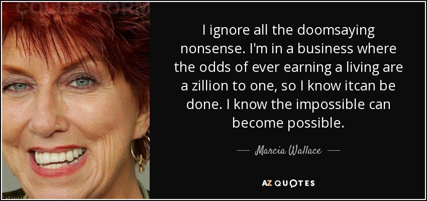 I ignore all the doomsaying nonsense. I'm in a business where the odds of ever earning a living are a zillion to one, so I know itcan be done. I know the impossible can become possible. - Marcia Wallace