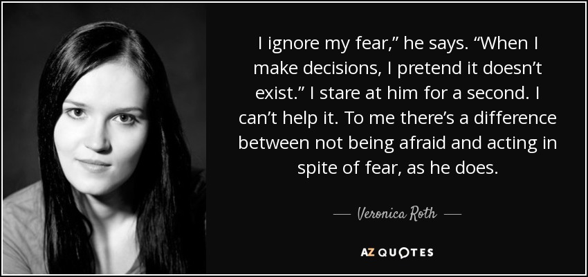 I ignore my fear,” he says. “When I make decisions, I pretend it doesn’t exist.” I stare at him for a second. I can’t help it. To me there’s a difference between not being afraid and acting in spite of fear, as he does. - Veronica Roth