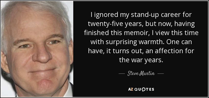 I ignored my stand-up career for twenty-five years, but now, having finished this memoir, I view this time with surprising warmth. One can have, it turns out, an affection for the war years. - Steve Martin