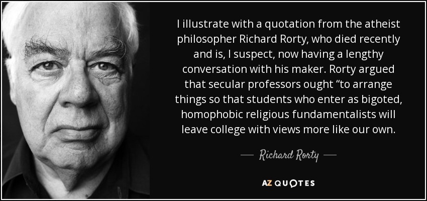 I illustrate with a quotation from the atheist philosopher Richard Rorty, who died recently and is, I suspect, now having a lengthy conversation with his maker. Rorty argued that secular professors ought “to arrange things so that students who enter as bigoted, homophobic religious fundamentalists will leave college with views more like our own. - Richard Rorty