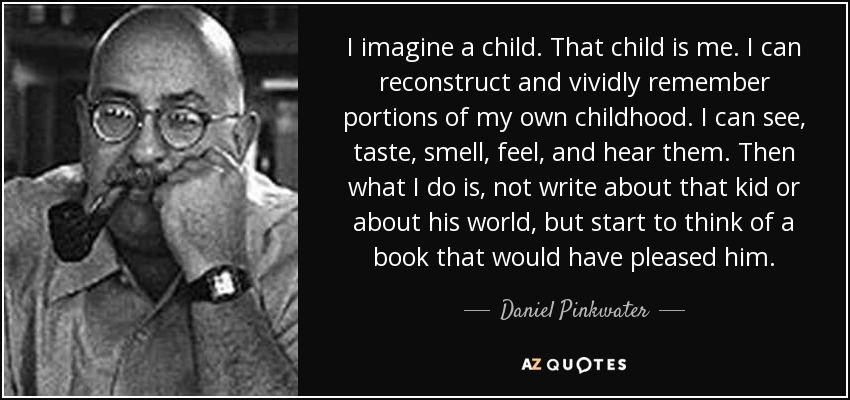 I imagine a child. That child is me. I can reconstruct and vividly remember portions of my own childhood. I can see, taste, smell, feel, and hear them. Then what I do is, not write about that kid or about his world, but start to think of a book that would have pleased him. - Daniel Pinkwater