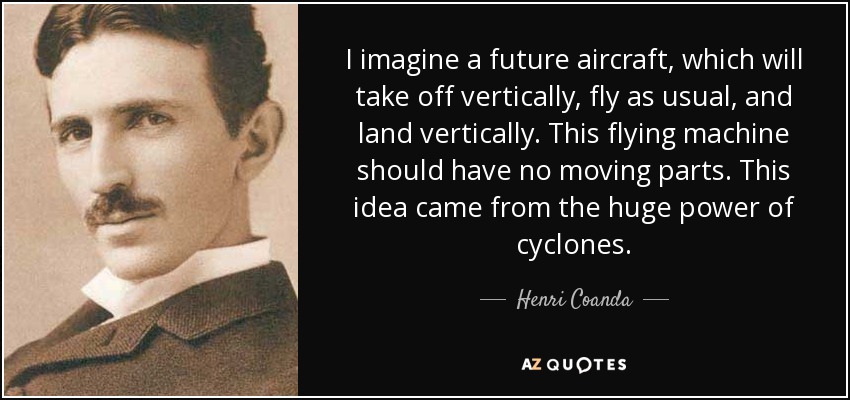 I imagine a future aircraft, which will take off vertically, fly as usual, and land vertically. This flying machine should have no moving parts. This idea came from the huge power of cyclones. - Henri Coanda