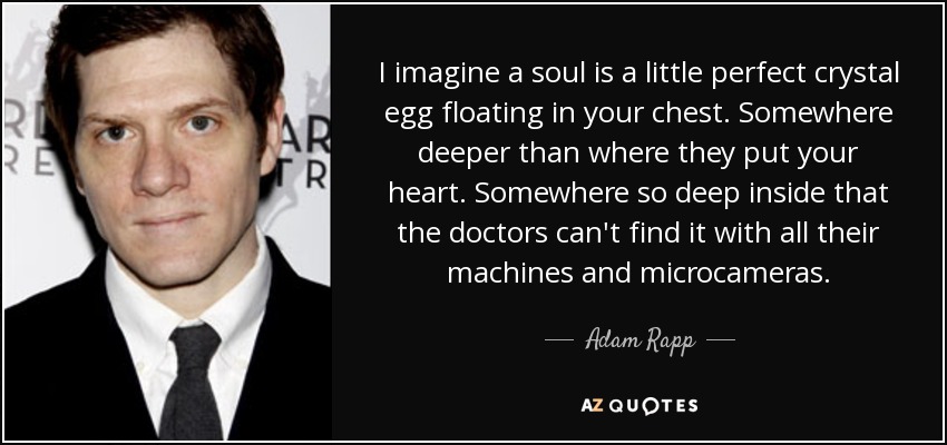 I imagine a soul is a little perfect crystal egg floating in your chest. Somewhere deeper than where they put your heart. Somewhere so deep inside that the doctors can't find it with all their machines and microcameras. - Adam Rapp