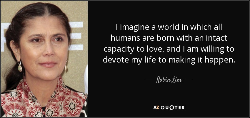 I imagine a world in which all humans are born with an intact capacity to love, and I am willing to devote my life to making it happen. - Robin Lim