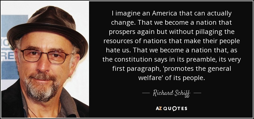 I imagine an America that can actually change. That we become a nation that prospers again but without pillaging the resources of nations that make their people hate us. That we become a nation that, as the constitution says in its preamble, its very first paragraph, 'promotes the general welfare' of its people. - Richard Schiff