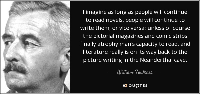 I imagine as long as people will continue to read novels, people will continue to write them, or vice versa; unless of course the pictorial magazines and comic strips finally atrophy man's capacity to read, and literature really is on its way back to the picture writing in the Neanderthal cave. - William Faulkner
