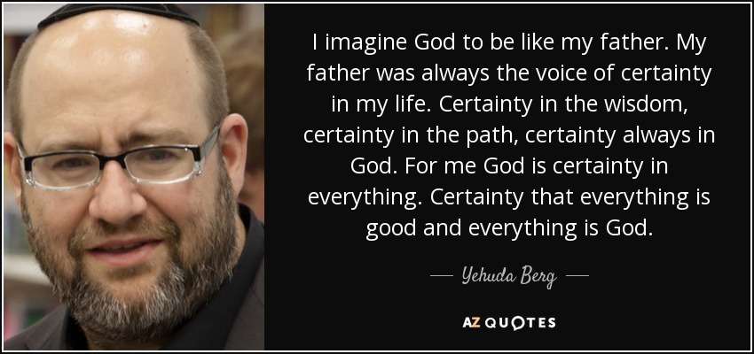 I imagine God to be like my father. My father was always the voice of certainty in my life. Certainty in the wisdom, certainty in the path, certainty always in God. For me God is certainty in everything. Certainty that everything is good and everything is God. - Yehuda Berg