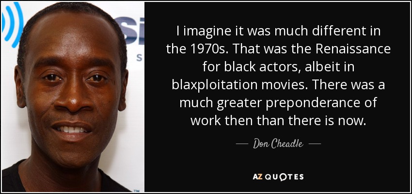 I imagine it was much different in the 1970s. That was the Renaissance for black actors, albeit in blaxploitation movies. There was a much greater preponderance of work then than there is now. - Don Cheadle