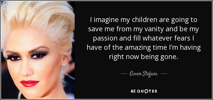 I imagine my children are going to save me from my vanity and be my passion and fill whatever fears I have of the amazing time I'm having right now being gone. - Gwen Stefani