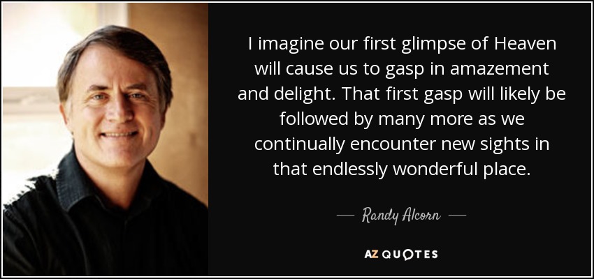 I imagine our first glimpse of Heaven will cause us to gasp in amazement and delight. That first gasp will likely be followed by many more as we continually encounter new sights in that endlessly wonderful place. - Randy Alcorn