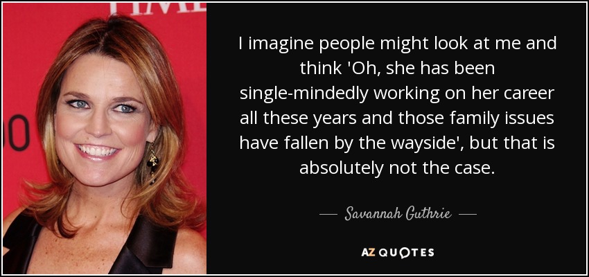 I imagine people might look at me and think 'Oh, she has been single-mindedly working on her career all these years and those family issues have fallen by the wayside', but that is absolutely not the case. - Savannah Guthrie