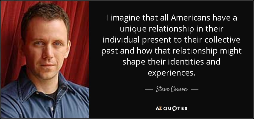 I imagine that all Americans have a unique relationship in their individual present to their collective past and how that relationship might shape their identities and experiences. - Steve Cosson