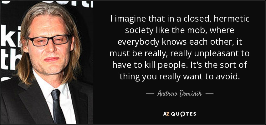 I imagine that in a closed, hermetic society like the mob, where everybody knows each other, it must be really, really unpleasant to have to kill people. It's the sort of thing you really want to avoid. - Andrew Dominik
